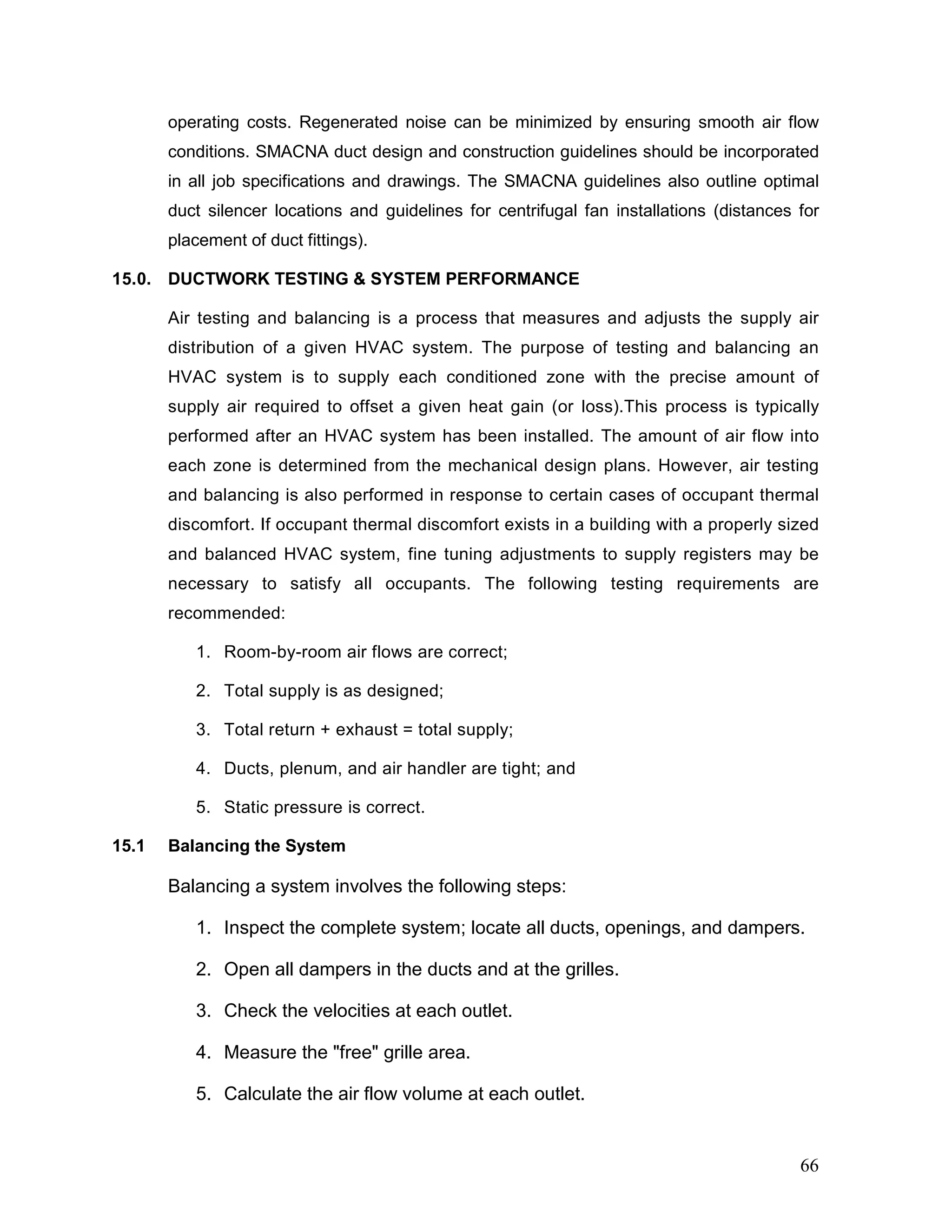 operating costs. Regenerated noise can be minimized by ensuring smooth air flow
conditions. SMACNA duct design and construction guidelines should be incorporated
in all job specifications and drawings. The SMACNA guidelines also outline optimal
duct silencer locations and guidelines for centrifugal fan installations (distances for
placement of duct fittings).
15.0. DUCTWORK TESTING & SYSTEM PERFORMANCE
Air testing and balancing is a process that measures and adjusts the supply air
distribution of a given HVAC system. The purpose of testing and balancing an
HVAC system is to supply each conditioned zone with the precise amount of
supply air required to offset a given heat gain (or loss).This process is typically
performed after an HVAC system has been installed. The amount of air flow into
each zone is determined from the mechanical design plans. However, air testing
and balancing is also performed in response to certain cases of occupant thermal
discomfort. If occupant thermal discomfort exists in a building with a properly sized
and balanced HVAC system, fine tuning adjustments to supply registers may be
necessary to satisfy all occupants. The following testing requirements are
recommended:
1. Room-by-room air flows are correct;
2. Total supply is as designed;
3. Total return + exhaust = total supply;
4. Ducts, plenum, and air handler are tight; and
5. Static pressure is correct.
15.1 Balancing the System
Balancing a system involves the following steps:
1. Inspect the complete system; locate all ducts, openings, and dampers.
2. Open all dampers in the ducts and at the grilles.
3. Check the velocities at each outlet.
4. Measure the "free" grille area.
5. Calculate the air flow volume at each outlet.
66
 