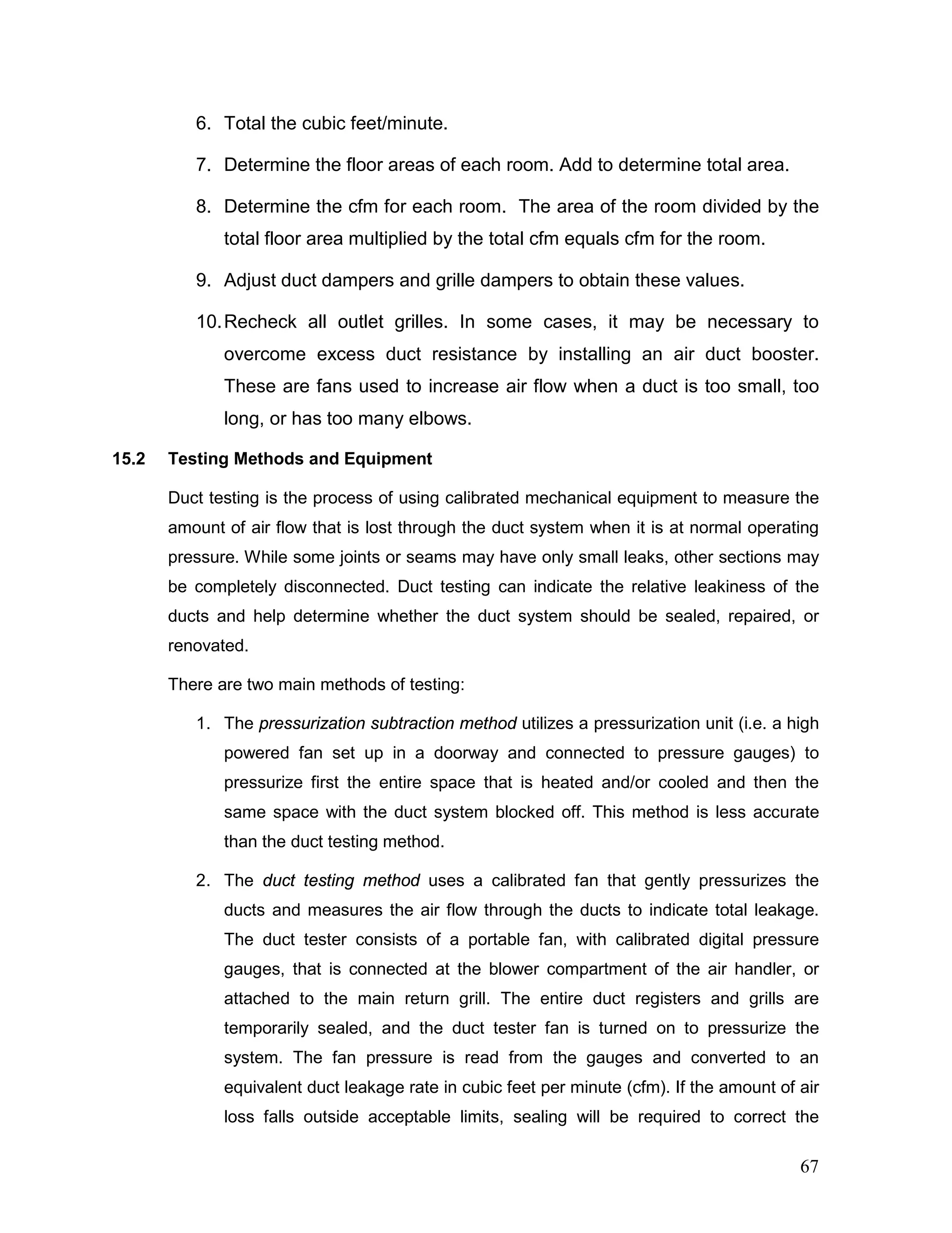 6. Total the cubic feet/minute.
7. Determine the floor areas of each room. Add to determine total area.
8. Determine the cfm for each room. The area of the room divided by the
total floor area multiplied by the total cfm equals cfm for the room.
9. Adjust duct dampers and grille dampers to obtain these values.
10.Recheck all outlet grilles. In some cases, it may be necessary to
overcome excess duct resistance by installing an air duct booster.
These are fans used to increase air flow when a duct is too small, too
long, or has too many elbows.
15.2 Testing Methods and Equipment
Duct testing is the process of using calibrated mechanical equipment to measure the
amount of air flow that is lost through the duct system when it is at normal operating
pressure. While some joints or seams may have only small leaks, other sections may
be completely disconnected. Duct testing can indicate the relative leakiness of the
ducts and help determine whether the duct system should be sealed, repaired, or
renovated.
There are two main methods of testing:
1. The pressurization subtraction method utilizes a pressurization unit (i.e. a high
powered fan set up in a doorway and connected to pressure gauges) to
pressurize first the entire space that is heated and/or cooled and then the
same space with the duct system blocked off. This method is less accurate
than the duct testing method.
2. The duct testing method uses a calibrated fan that gently pressurizes the
ducts and measures the air flow through the ducts to indicate total leakage.
The duct tester consists of a portable fan, with calibrated digital pressure
gauges, that is connected at the blower compartment of the air handler, or
attached to the main return grill. The entire duct registers and grills are
temporarily sealed, and the duct tester fan is turned on to pressurize the
system. The fan pressure is read from the gauges and converted to an
equivalent duct leakage rate in cubic feet per minute (cfm). If the amount of air
loss falls outside acceptable limits, sealing will be required to correct the
67
 