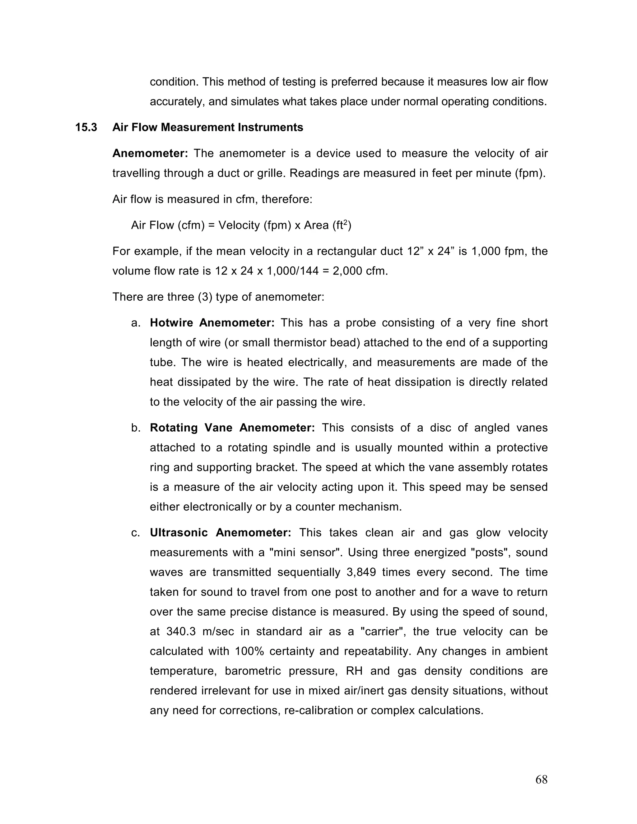 condition. This method of testing is preferred because it measures low air flow
accurately, and simulates what takes place under normal operating conditions.
15.3 Air Flow Measurement Instruments
Anemometer: The anemometer is a device used to measure the velocity of air
travelling through a duct or grille. Readings are measured in feet per minute (fpm).
Air flow is measured in cfm, therefore:
Air Flow (cfm) = Velocity (fpm) x Area (ft2
)
For example, if the mean velocity in a rectangular duct 12” x 24” is 1,000 fpm, the
volume flow rate is 12 x 24 x 1,000/144 = 2,000 cfm.
There are three (3) type of anemometer:
a. Hotwire Anemometer: This has a probe consisting of a very fine short
length of wire (or small thermistor bead) attached to the end of a supporting
tube. The wire is heated electrically, and measurements are made of the
heat dissipated by the wire. The rate of heat dissipation is directly related
to the velocity of the air passing the wire.
b. Rotating Vane Anemometer: This consists of a disc of angled vanes
attached to a rotating spindle and is usually mounted within a protective
ring and supporting bracket. The speed at which the vane assembly rotates
is a measure of the air velocity acting upon it. This speed may be sensed
either electronically or by a counter mechanism.
c. Ultrasonic Anemometer: This takes clean air and gas glow velocity
measurements with a "mini sensor". Using three energized "posts", sound
waves are transmitted sequentially 3,849 times every second. The time
taken for sound to travel from one post to another and for a wave to return
over the same precise distance is measured. By using the speed of sound,
at 340.3 m/sec in standard air as a "carrier", the true velocity can be
calculated with 100% certainty and repeatability. Any changes in ambient
temperature, barometric pressure, RH and gas density conditions are
rendered irrelevant for use in mixed air/inert gas density situations, without
any need for corrections, re-calibration or complex calculations.
68
 
