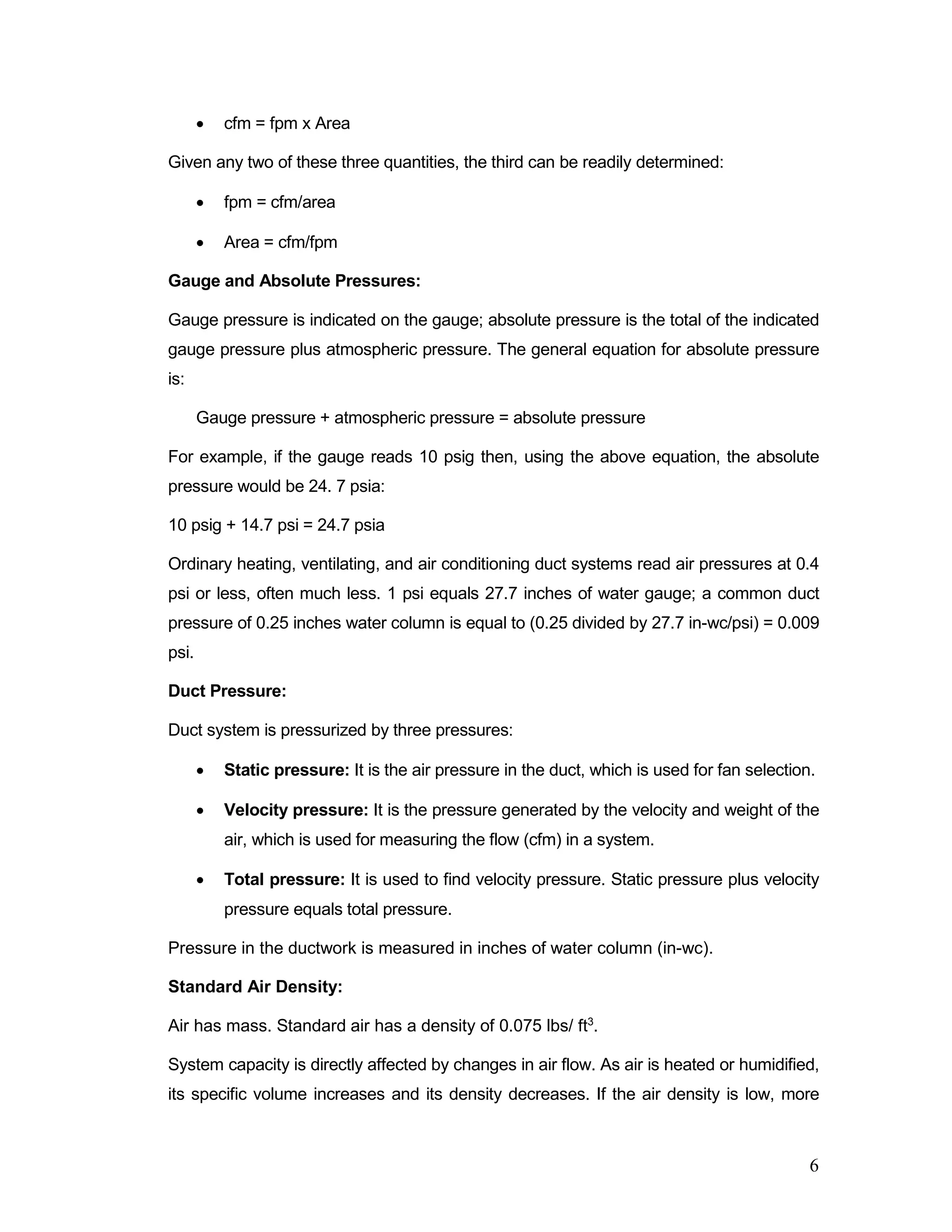 • cfm = fpm x Area
Given any two of these three quantities, the third can be readily determined:
• fpm = cfm/area
• Area = cfm/fpm
Gauge and Absolute Pressures:
Gauge pressure is indicated on the gauge; absolute pressure is the total of the indicated
gauge pressure plus atmospheric pressure. The general equation for absolute pressure
is:
Gauge pressure + atmospheric pressure = absolute pressure
For example, if the gauge reads 10 psig then, using the above equation, the absolute
pressure would be 24. 7 psia:
10 psig + 14.7 psi = 24.7 psia
Ordinary heating, ventilating, and air conditioning duct systems read air pressures at 0.4
psi or less, often much less. 1 psi equals 27.7 inches of water gauge; a common duct
pressure of 0.25 inches water column is equal to (0.25 divided by 27.7 in-wc/psi) = 0.009
psi.
Duct Pressure:
Duct system is pressurized by three pressures:
• Static pressure: It is the air pressure in the duct, which is used for fan selection.
• Velocity pressure: It is the pressure generated by the velocity and weight of the
air, which is used for measuring the flow (cfm) in a system.
• Total pressure: It is used to find velocity pressure. Static pressure plus velocity
pressure equals total pressure.
Pressure in the ductwork is measured in inches of water column (in-wc).
Standard Air Density:
Air has mass. Standard air has a density of 0.075 lbs/ ft3
.
System capacity is directly affected by changes in air flow. As air is heated or humidified,
its specific volume increases and its density decreases. If the air density is low, more
6
 