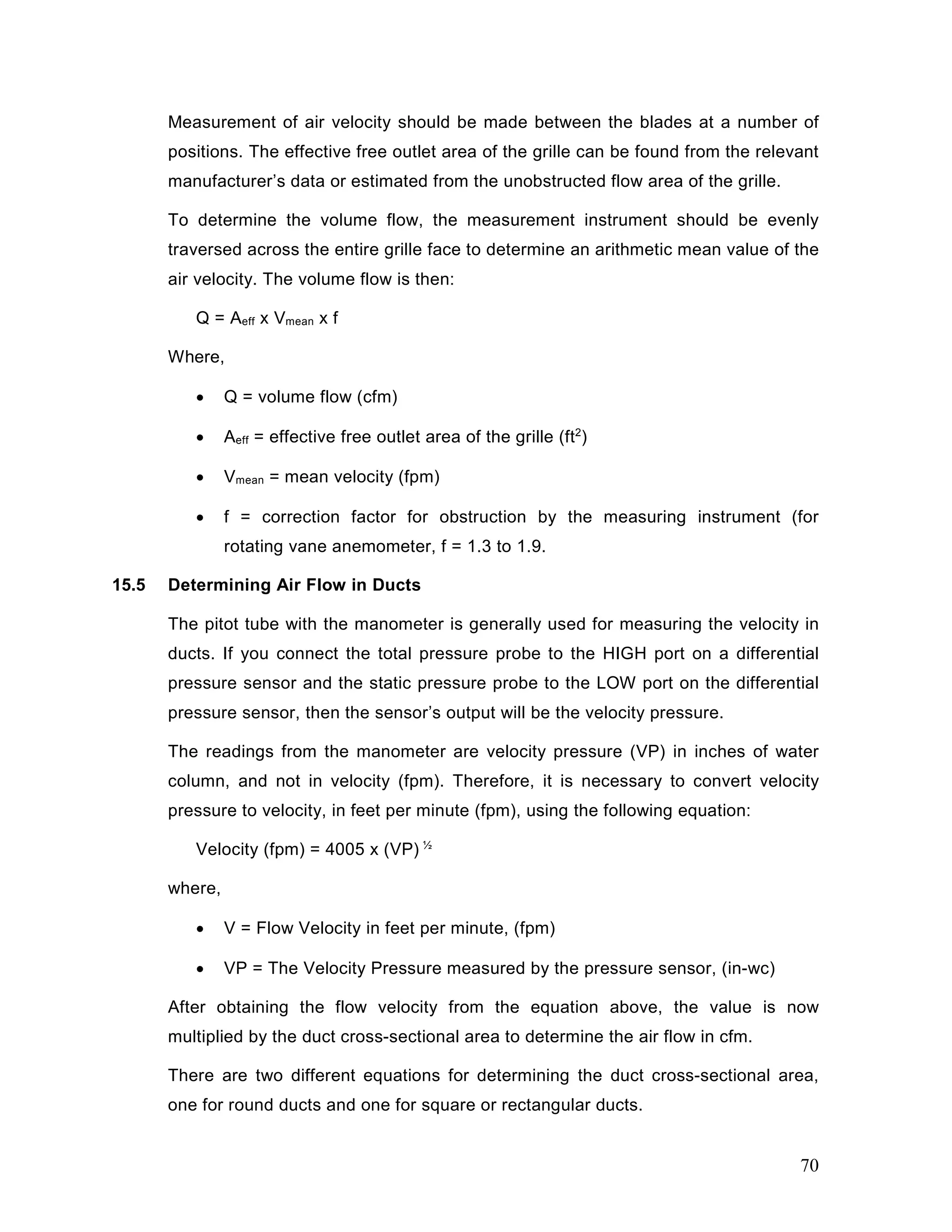 Measurement of air velocity should be made between the blades at a number of
positions. The effective free outlet area of the grille can be found from the relevant
manufacturer’s data or estimated from the unobstructed flow area of the grille.
To determine the volume flow, the measurement instrument should be evenly
traversed across the entire grille face to determine an arithmetic mean value of the
air velocity. The volume flow is then:
Q = Aeff x Vmean x f
Where,
• Q = volume flow (cfm)
• Aeff = effective free outlet area of the grille (ft2
)
• Vmean = mean velocity (fpm)
• f = correction factor for obstruction by the measuring instrument (for
rotating vane anemometer, f = 1.3 to 1.9.
15.5 Determining Air Flow in Ducts
The pitot tube with the manometer is generally used for measuring the velocity in
ducts. If you connect the total pressure probe to the HIGH port on a differential
pressure sensor and the static pressure probe to the LOW port on the differential
pressure sensor, then the sensor’s output will be the velocity pressure.
The readings from the manometer are velocity pressure (VP) in inches of water
column, and not in velocity (fpm). Therefore, it is necessary to convert velocity
pressure to velocity, in feet per minute (fpm), using the following equation:
Velocity (fpm) = 4005 x (VP) ½
where,
• V = Flow Velocity in feet per minute, (fpm)
• VP = The Velocity Pressure measured by the pressure sensor, (in-wc)
After obtaining the flow velocity from the equation above, the value is now
multiplied by the duct cross-sectional area to determine the air flow in cfm.
There are two different equations for determining the duct cross-sectional area,
one for round ducts and one for square or rectangular ducts.
70
 