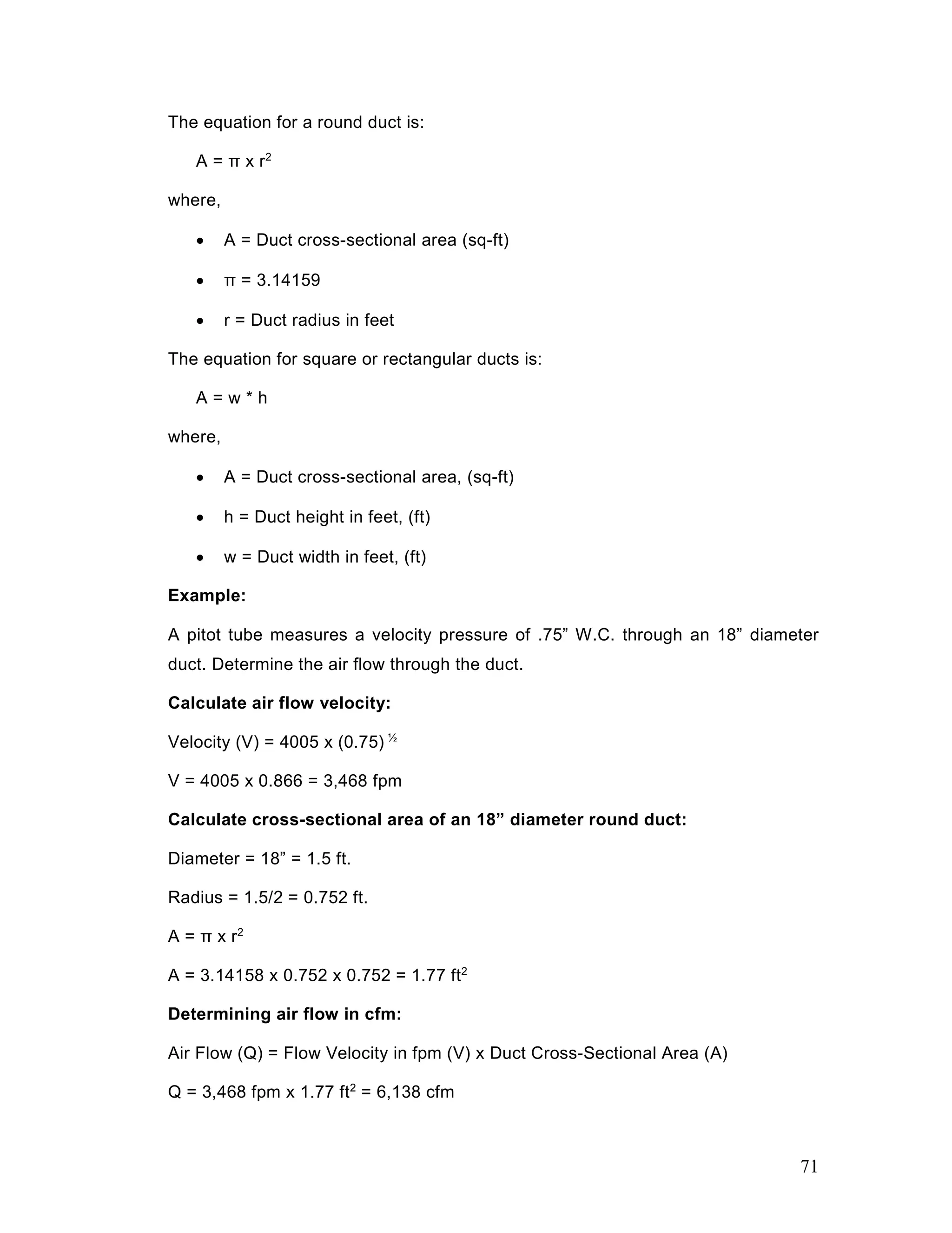 The equation for a round duct is:
A = π x r2
where,
• A = Duct cross-sectional area (sq-ft)
• π = 3.14159
• r = Duct radius in feet
The equation for square or rectangular ducts is:
A = w * h
where,
• A = Duct cross-sectional area, (sq-ft)
• h = Duct height in feet, (ft)
• w = Duct width in feet, (ft)
Example:
A pitot tube measures a velocity pressure of .75” W.C. through an 18” diameter
duct. Determine the air flow through the duct.
Calculate air flow velocity:
Velocity (V) = 4005 x (0.75) ½
V = 4005 x 0.866 = 3,468 fpm
Calculate cross-sectional area of an 18” diameter round duct:
Diameter = 18” = 1.5 ft.
Radius = 1.5/2 = 0.752 ft.
A = π x r2
A = 3.14158 x 0.752 x 0.752 = 1.77 ft2
Determining air flow in cfm:
Air Flow (Q) = Flow Velocity in fpm (V) x Duct Cross-Sectional Area (A)
Q = 3,468 fpm x 1.77 ft2
= 6,138 cfm
71
 