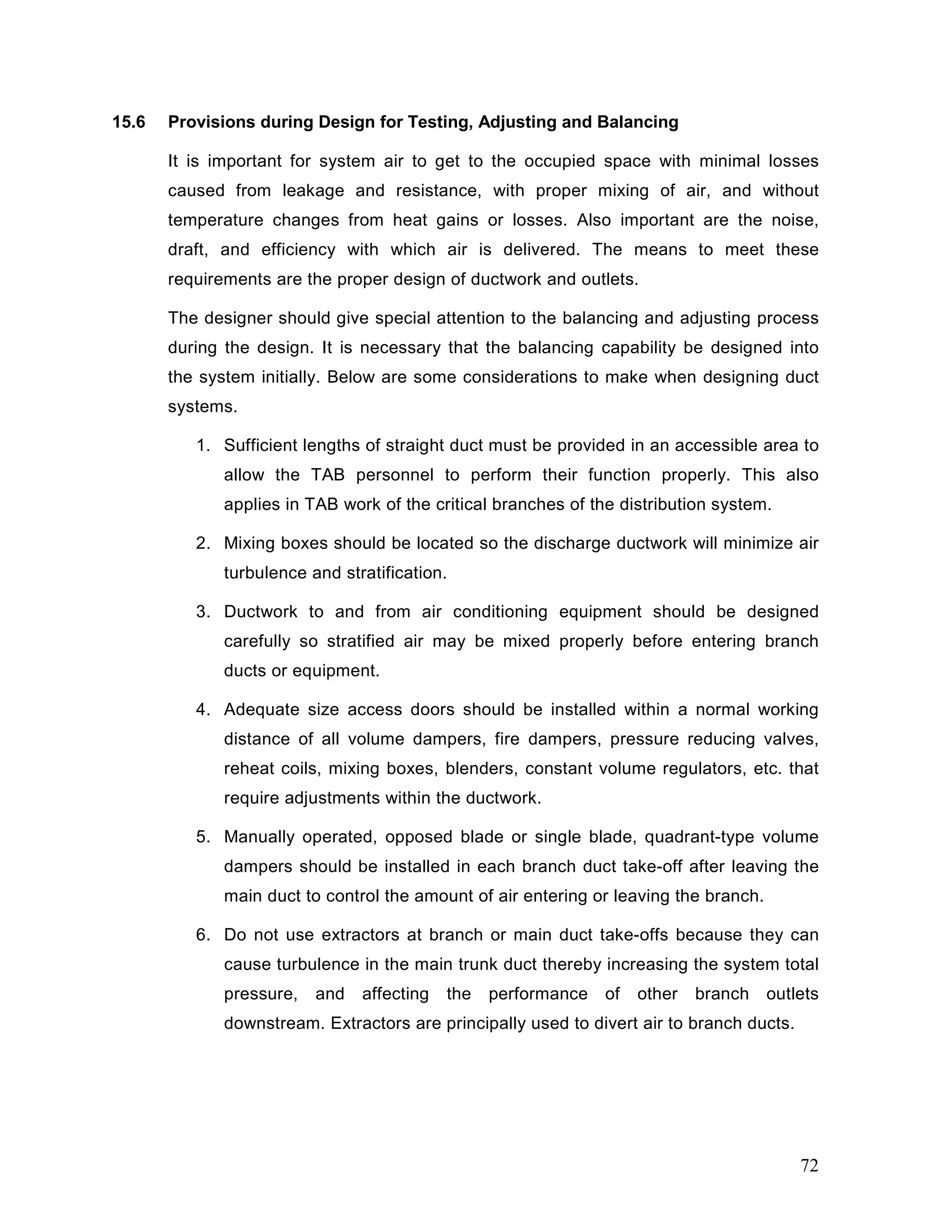15.6 Provisions during Design for Testing, Adjusting and Balancing
It is important for system air to get to the occupied space with minimal losses
caused from leakage and resistance, with proper mixing of air, and without
temperature changes from heat gains or losses. Also important are the noise,
draft, and efficiency with which air is delivered. The means to meet these
requirements are the proper design of ductwork and outlets.
The designer should give special attention to the balancing and adjusting process
during the design. It is necessary that the balancing capability be designed into
the system initially. Below are some considerations to make when designing duct
systems.
1. Sufficient lengths of straight duct must be provided in an accessible area to
allow the TAB personnel to perform their function properly. This also
applies in TAB work of the critical branches of the distribution system.
2. Mixing boxes should be located so the discharge ductwork will minimize air
turbulence and stratification.
3. Ductwork to and from air conditioning equipment should be designed
carefully so stratified air may be mixed properly before entering branch
ducts or equipment.
4. Adequate size access doors should be installed within a normal working
distance of all volume dampers, fire dampers, pressure reducing valves,
reheat coils, mixing boxes, blenders, constant volume regulators, etc. that
require adjustments within the ductwork.
5. Manually operated, opposed blade or single blade, quadrant-type volume
dampers should be installed in each branch duct take-off after leaving the
main duct to control the amount of air entering or leaving the branch.
6. Do not use extractors at branch or main duct take-offs because they can
cause turbulence in the main trunk duct thereby increasing the system total
pressure, and affecting the performance of other branch outlets
downstream. Extractors are principally used to divert air to branch ducts.
72
 