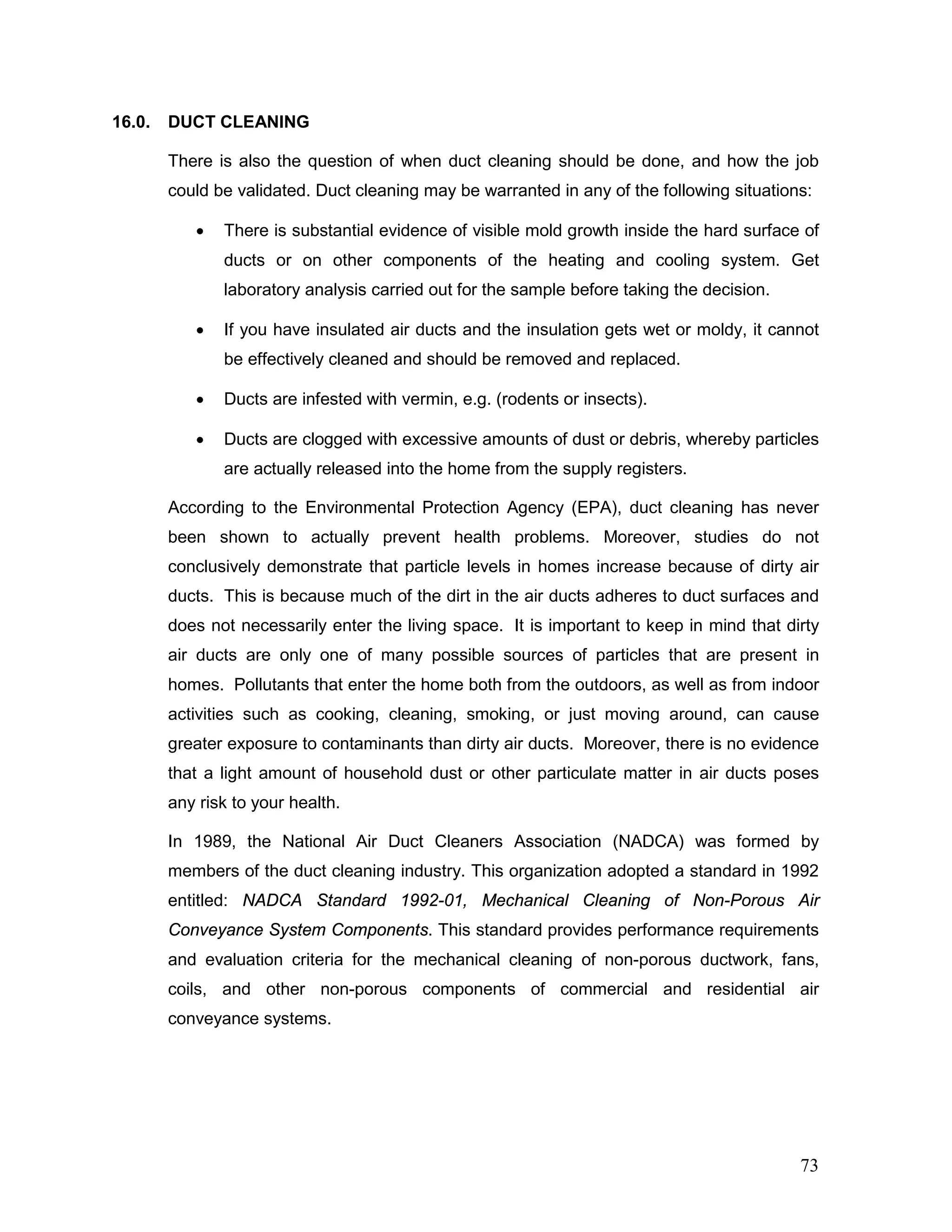 16.0. DUCT CLEANING
There is also the question of when duct cleaning should be done, and how the job
could be validated. Duct cleaning may be warranted in any of the following situations:
• There is substantial evidence of visible mold growth inside the hard surface of
ducts or on other components of the heating and cooling system. Get
laboratory analysis carried out for the sample before taking the decision.
• If you have insulated air ducts and the insulation gets wet or moldy, it cannot
be effectively cleaned and should be removed and replaced.
• Ducts are infested with vermin, e.g. (rodents or insects).
• Ducts are clogged with excessive amounts of dust or debris, whereby particles
are actually released into the home from the supply registers.
According to the Environmental Protection Agency (EPA), duct cleaning has never
been shown to actually prevent health problems. Moreover, studies do not
conclusively demonstrate that particle levels in homes increase because of dirty air
ducts. This is because much of the dirt in the air ducts adheres to duct surfaces and
does not necessarily enter the living space. It is important to keep in mind that dirty
air ducts are only one of many possible sources of particles that are present in
homes. Pollutants that enter the home both from the outdoors, as well as from indoor
activities such as cooking, cleaning, smoking, or just moving around, can cause
greater exposure to contaminants than dirty air ducts. Moreover, there is no evidence
that a light amount of household dust or other particulate matter in air ducts poses
any risk to your health.
In 1989, the National Air Duct Cleaners Association (NADCA) was formed by
members of the duct cleaning industry. This organization adopted a standard in 1992
entitled: NADCA Standard 1992-01, Mechanical Cleaning of Non-Porous Air
Conveyance System Components. This standard provides performance requirements
and evaluation criteria for the mechanical cleaning of non-porous ductwork, fans,
coils, and other non-porous components of commercial and residential air
conveyance systems.
73
 
