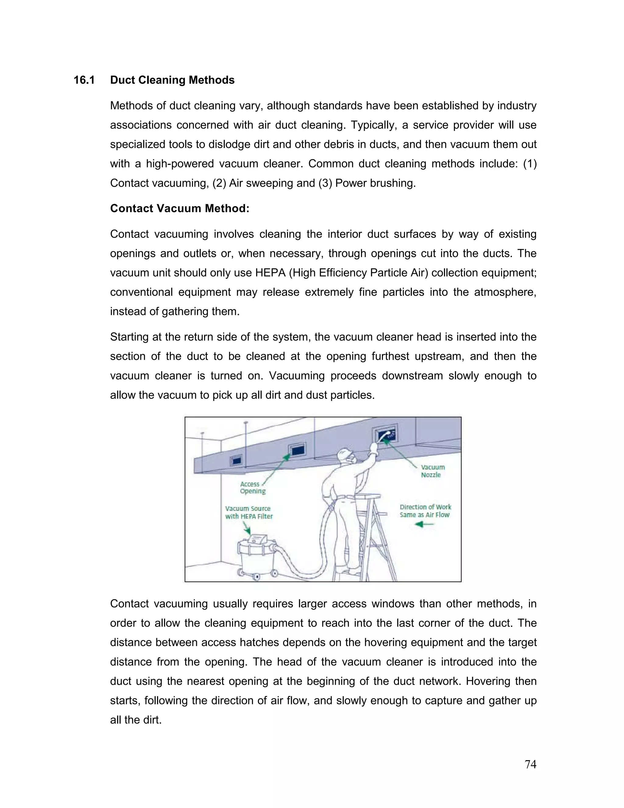 16.1 Duct Cleaning Methods
Methods of duct cleaning vary, although standards have been established by industry
associations concerned with air duct cleaning. Typically, a service provider will use
specialized tools to dislodge dirt and other debris in ducts, and then vacuum them out
with a high-powered vacuum cleaner. Common duct cleaning methods include: (1)
Contact vacuuming, (2) Air sweeping and (3) Power brushing.
Contact Vacuum Method:
Contact vacuuming involves cleaning the interior duct surfaces by way of existing
openings and outlets or, when necessary, through openings cut into the ducts. The
vacuum unit should only use HEPA (High Efficiency Particle Air) collection equipment;
conventional equipment may release extremely fine particles into the atmosphere,
instead of gathering them.
Starting at the return side of the system, the vacuum cleaner head is inserted into the
section of the duct to be cleaned at the opening furthest upstream, and then the
vacuum cleaner is turned on. Vacuuming proceeds downstream slowly enough to
allow the vacuum to pick up all dirt and dust particles.
Contact vacuuming usually requires larger access windows than other methods, in
order to allow the cleaning equipment to reach into the last corner of the duct. The
distance between access hatches depends on the hovering equipment and the target
distance from the opening. The head of the vacuum cleaner is introduced into the
duct using the nearest opening at the beginning of the duct network. Hovering then
starts, following the direction of air flow, and slowly enough to capture and gather up
all the dirt.
74
 