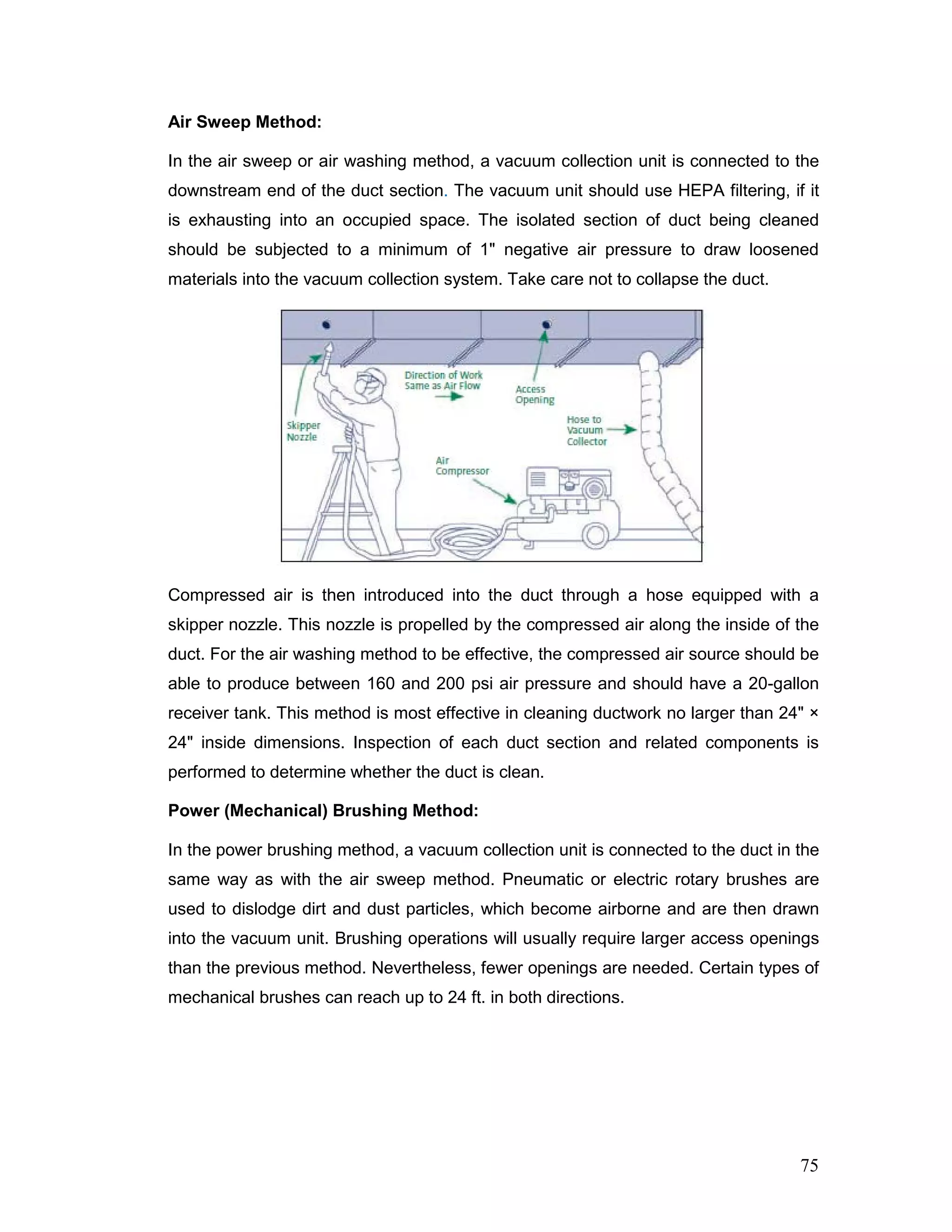 Air Sweep Method:
In the air sweep or air washing method, a vacuum collection unit is connected to the
downstream end of the duct section. The vacuum unit should use HEPA filtering, if it
is exhausting into an occupied space. The isolated section of duct being cleaned
should be subjected to a minimum of 1" negative air pressure to draw loosened
materials into the vacuum collection system. Take care not to collapse the duct.
Compressed air is then introduced into the duct through a hose equipped with a
skipper nozzle. This nozzle is propelled by the compressed air along the inside of the
duct. For the air washing method to be effective, the compressed air source should be
able to produce between 160 and 200 psi air pressure and should have a 20-gallon
receiver tank. This method is most effective in cleaning ductwork no larger than 24" ×
24" inside dimensions. Inspection of each duct section and related components is
performed to determine whether the duct is clean.
Power (Mechanical) Brushing Method:
In the power brushing method, a vacuum collection unit is connected to the duct in the
same way as with the air sweep method. Pneumatic or electric rotary brushes are
used to dislodge dirt and dust particles, which become airborne and are then drawn
into the vacuum unit. Brushing operations will usually require larger access openings
than the previous method. Nevertheless, fewer openings are needed. Certain types of
mechanical brushes can reach up to 24 ft. in both directions.
75
 