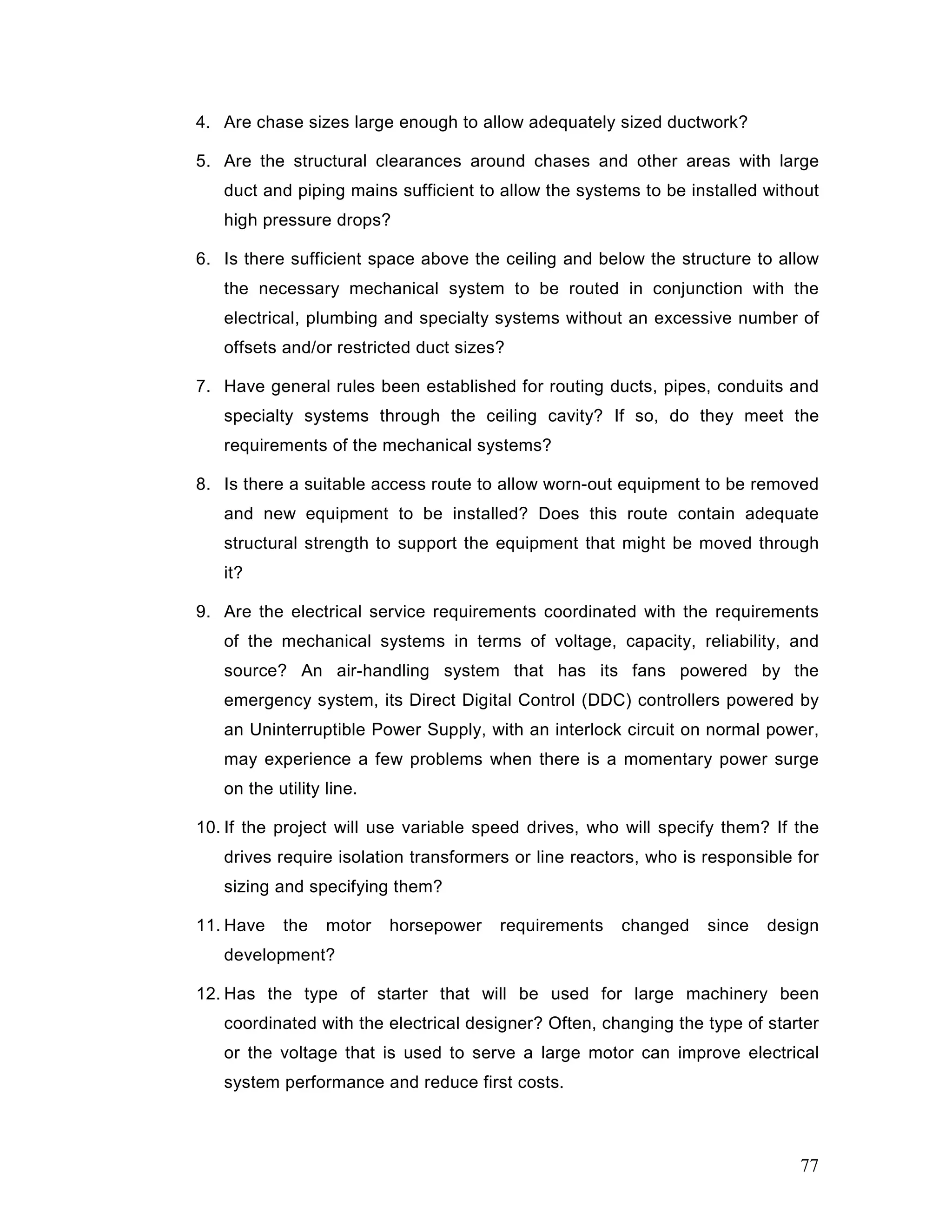 4. Are chase sizes large enough to allow adequately sized ductwork?
5. Are the structural clearances around chases and other areas with large
duct and piping mains sufficient to allow the systems to be installed without
high pressure drops?
6. Is there sufficient space above the ceiling and below the structure to allow
the necessary mechanical system to be routed in conjunction with the
electrical, plumbing and specialty systems without an excessive number of
offsets and/or restricted duct sizes?
7. Have general rules been established for routing ducts, pipes, conduits and
specialty systems through the ceiling cavity? If so, do they meet the
requirements of the mechanical systems?
8. Is there a suitable access route to allow worn-out equipment to be removed
and new equipment to be installed? Does this route contain adequate
structural strength to support the equipment that might be moved through
it?
9. Are the electrical service requirements coordinated with the requirements
of the mechanical systems in terms of voltage, capacity, reliability, and
source? An air-handling system that has its fans powered by the
emergency system, its Direct Digital Control (DDC) controllers powered by
an Uninterruptible Power Supply, with an interlock circuit on normal power,
may experience a few problems when there is a momentary power surge
on the utility line.
10. If the project will use variable speed drives, who will specify them? If the
drives require isolation transformers or line reactors, who is responsible for
sizing and specifying them?
11. Have the motor horsepower requirements changed since design
development?
12. Has the type of starter that will be used for large machinery been
coordinated with the electrical designer? Often, changing the type of starter
or the voltage that is used to serve a large motor can improve electrical
system performance and reduce first costs.
77
 