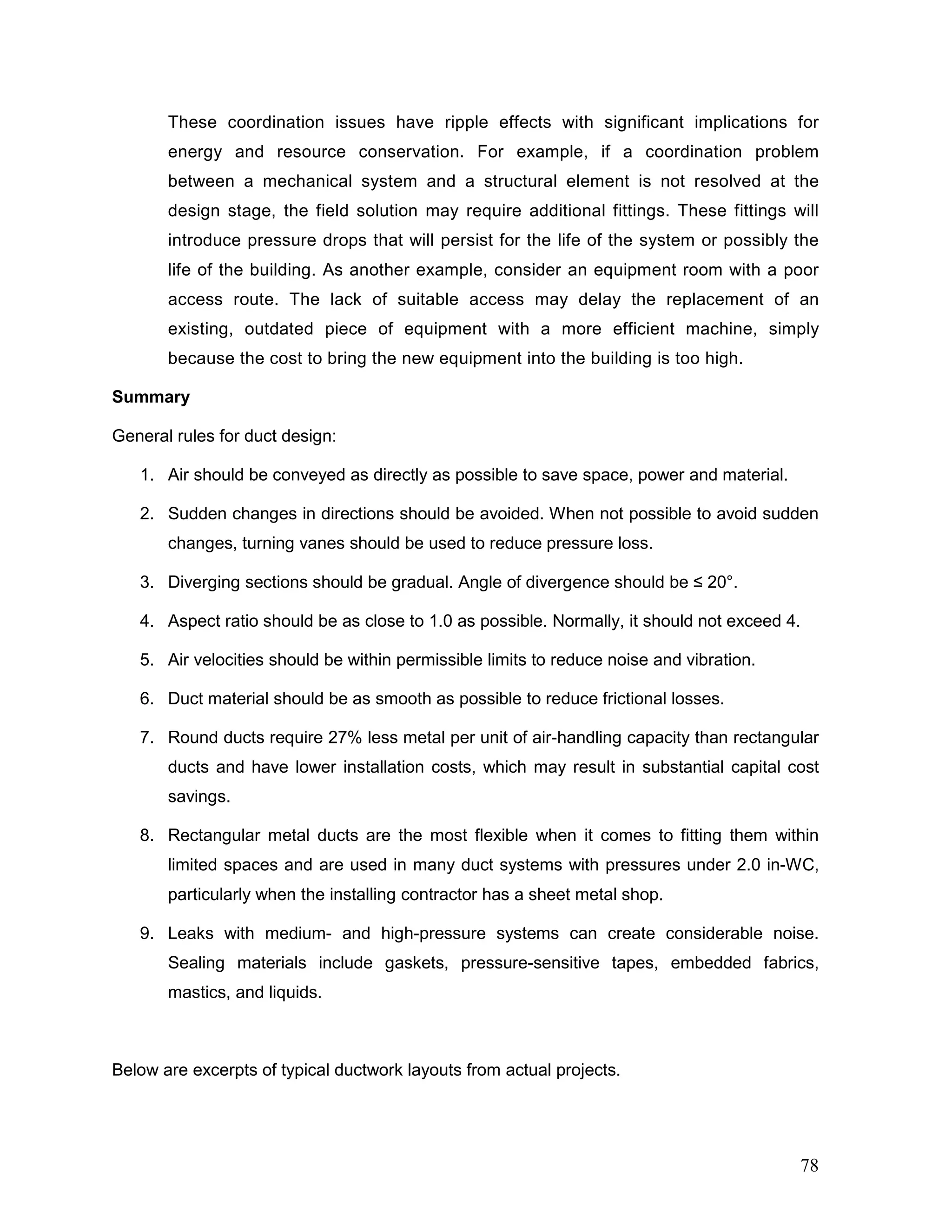 These coordination issues have ripple effects with significant implications for
energy and resource conservation. For example, if a coordination problem
between a mechanical system and a structural element is not resolved at the
design stage, the field solution may require additional fittings. These fittings will
introduce pressure drops that will persist for the life of the system or possibly the
life of the building. As another example, consider an equipment room with a poor
access route. The lack of suitable access may delay the replacement of an
existing, outdated piece of equipment with a more efficient machine, simply
because the cost to bring the new equipment into the building is too high.
Summary
General rules for duct design:
1. Air should be conveyed as directly as possible to save space, power and material.
2. Sudden changes in directions should be avoided. When not possible to avoid sudden
changes, turning vanes should be used to reduce pressure loss.
3. Diverging sections should be gradual. Angle of divergence should be ≤ 20°.
4. Aspect ratio should be as close to 1.0 as possible. Normally, it should not exceed 4.
5. Air velocities should be within permissible limits to reduce noise and vibration.
6. Duct material should be as smooth as possible to reduce frictional losses.
7. Round ducts require 27% less metal per unit of air-handling capacity than rectangular
ducts and have lower installation costs, which may result in substantial capital cost
savings.
8. Rectangular metal ducts are the most flexible when it comes to fitting them within
limited spaces and are used in many duct systems with pressures under 2.0 in-WC,
particularly when the installing contractor has a sheet metal shop.
9. Leaks with medium- and high-pressure systems can create considerable noise.
Sealing materials include gaskets, pressure-sensitive tapes, embedded fabrics,
mastics, and liquids.
Below are excerpts of typical ductwork layouts from actual projects.
78
 