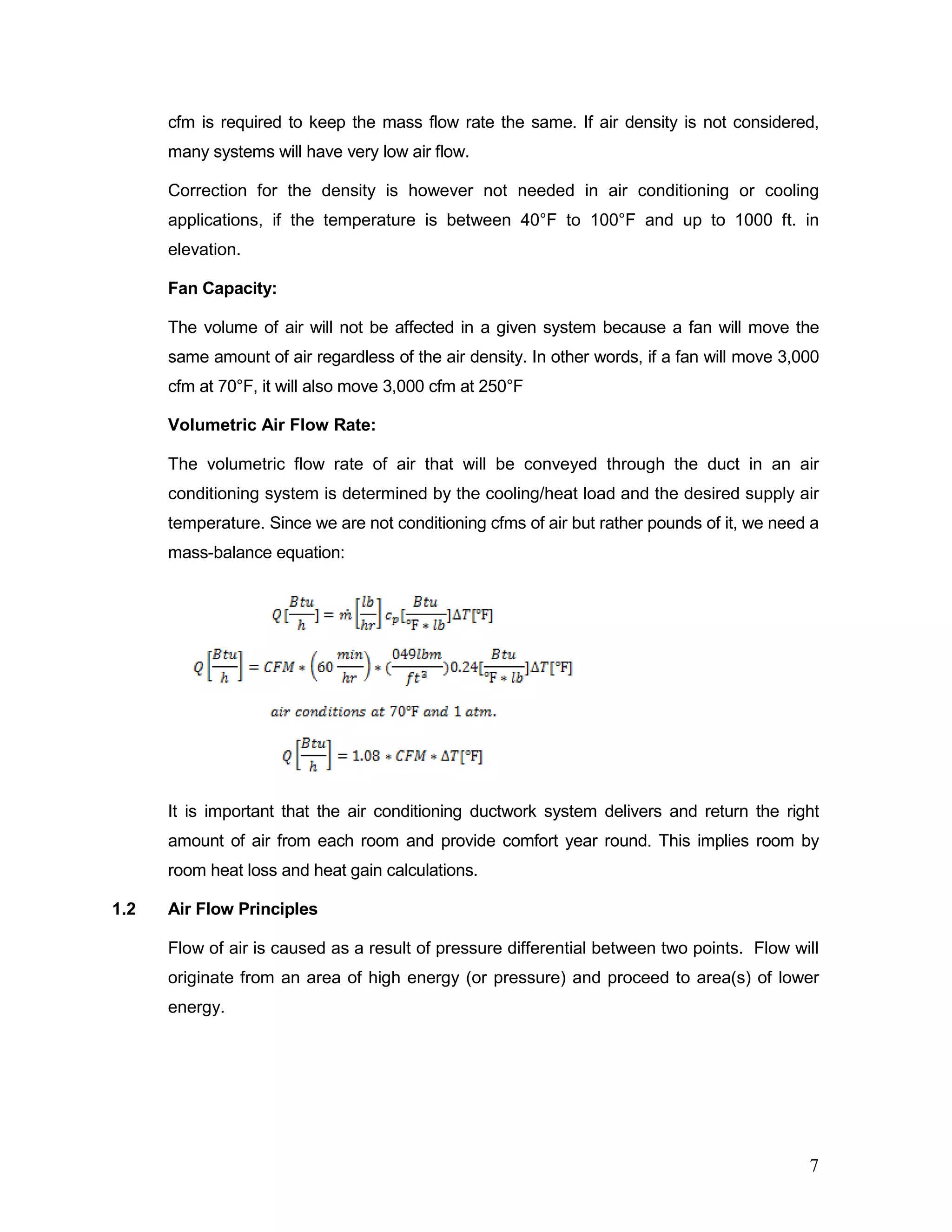 cfm is required to keep the mass flow rate the same. If air density is not considered,
many systems will have very low air flow.
Correction for the density is however not needed in air conditioning or cooling
applications, if the temperature is between 40°F to 100°F and up to 1000 ft. in
elevation.
Fan Capacity:
The volume of air will not be affected in a given system because a fan will move the
same amount of air regardless of the air density. In other words, if a fan will move 3,000
cfm at 70°F, it will also move 3,000 cfm at 250°F
Volumetric Air Flow Rate:
The volumetric flow rate of air that will be conveyed through the duct in an air
conditioning system is determined by the cooling/heat load and the desired supply air
temperature. Since we are not conditioning cfms of air but rather pounds of it, we need a
mass-balance equation:
It is important that the air conditioning ductwork system delivers and return the right
amount of air from each room and provide comfort year round. This implies room by
room heat loss and heat gain calculations.
1.2 Air Flow Principles
Flow of air is caused as a result of pressure differential between two points. Flow will
originate from an area of high energy (or pressure) and proceed to area(s) of lower
energy.
7
 