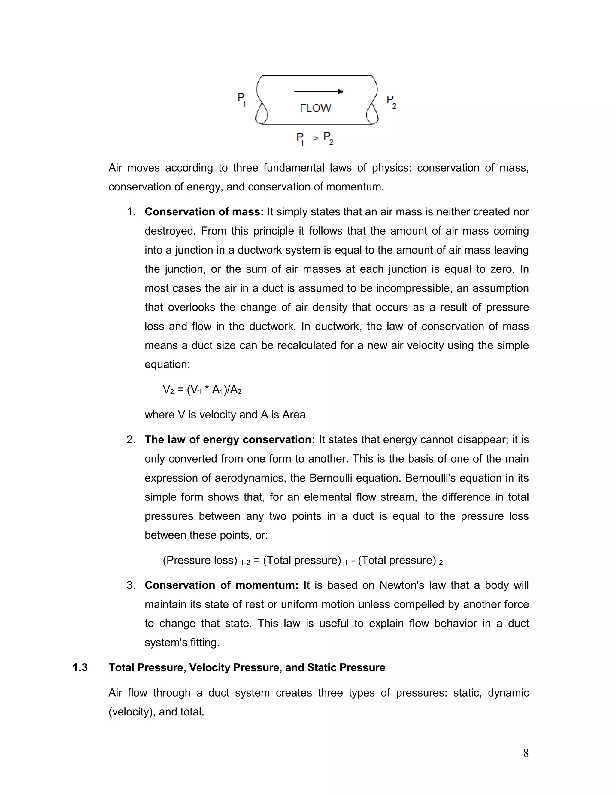 Air moves according to three fundamental laws of physics: conservation of mass,
conservation of energy, and conservation of momentum.
1. Conservation of mass: It simply states that an air mass is neither created nor
destroyed. From this principle it follows that the amount of air mass coming
into a junction in a ductwork system is equal to the amount of air mass leaving
the junction, or the sum of air masses at each junction is equal to zero. In
most cases the air in a duct is assumed to be incompressible, an assumption
that overlooks the change of air density that occurs as a result of pressure
loss and flow in the ductwork. In ductwork, the law of conservation of mass
means a duct size can be recalculated for a new air velocity using the simple
equation:
V2 = (V1 * A1)/A2
where V is velocity and A is Area
2. The law of energy conservation: It states that energy cannot disappear; it is
only converted from one form to another. This is the basis of one of the main
expression of aerodynamics, the Bernoulli equation. Bernoulli's equation in its
simple form shows that, for an elemental flow stream, the difference in total
pressures between any two points in a duct is equal to the pressure loss
between these points, or:
(Pressure loss) 1-2 = (Total pressure) 1 - (Total pressure) 2
3. Conservation of momentum: It is based on Newton's law that a body will
maintain its state of rest or uniform motion unless compelled by another force
to change that state. This law is useful to explain flow behavior in a duct
system's fitting.
1.3 Total Pressure, Velocity Pressure, and Static Pressure
Air flow through a duct system creates three types of pressures: static, dynamic
(velocity), and total.
8
 