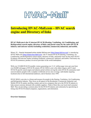Introducing HVAC-Mall.com – HVAC search
engine and Directory of links


HVAC-Mall.com is the #1 internet HVAC/R (Heating, Ventilating, Air Conditioning, and
Refrigeration) search engine, directory of links, and portal venue for the entire HVAC/R
industry and end-user market including residential, commercial, industrial, and mobile.


Miami, FL - Popular Honeywell online retailer DtiCorp.com (http://www.DtiCorp.com) is introducing
HVAC-Mall.com (http://www.Hvac-Mall.com) - the #1 internet HVAC/R (Heating, Ventilating, Air
Conditioning, and Refrigeration) search engine, directory of links, and portal venue for the entire HVAC/
R industry and end-user market including residential, commercial, industrial, and mobile. Find nearly any
HVAC/R ecommerce, product, & service providers in the world marketplace.


With over 212,000 HVAC/R monthly visitors generating over 11.4+ million page views per year from
over 88,000 web pages of HVAC/R content, HVAC-MALL.com is the oldest, largest, and #1 rated
HVAC/R specific search engine and industry portal website serving the entire HVAC/R community (end-
users & industry people) with a complete worldwide service area coverage, individually targeting
localized cities to full international audiences, and in business since 1995.


HVAC-MALL.com also is a forum and resource for people in the Heating, Ventilation, Air-Conditioning
and Refrigeration Industry. They focus on all aspects of the Residential, Commercial, Industrial, and
Mobile HVAC/R market, profiling vendors and service companies that serve the HVAC/R industry to
help connect customer demand with available suppliers. Think of them like your local retail consumer
Mall. They are providing a common place for the HVAC/R industry and community by specializing in
listing only HVAC/R related companies, organizations, and information.



Overview Summary
 
