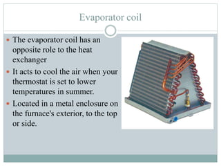 Evaporator coil
 The evaporator coil has an
opposite role to the heat
exchanger
 It acts to cool the air when your
thermostat is set to lower
temperatures in summer.
 Located in a metal enclosure on
the furnace's exterior, to the top
or side.
 