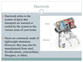 Ductwork
 Ductwork refers to the
system of ducts that
transports air warmed or
cooled by the system to the
various areas of your home.
 Ducts are commonly made of
lightweight aluminum.
However, they may also be
manufactured from steel,
flexible plastic, polyurethane,
fiberglass, or fabric.
 