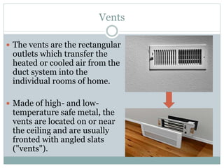 Vents
 The vents are the rectangular
outlets which transfer the
heated or cooled air from the
duct system into the
individual rooms of home.
 Made of high- and low-
temperature safe metal, the
vents are located on or near
the ceiling and are usually
fronted with angled slats
("vents").
 