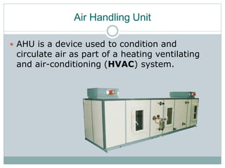 Air Handling Unit
 AHU is a device used to condition and
circulate air as part of a heating ventilating
and air-conditioning (HVAC) system.
 