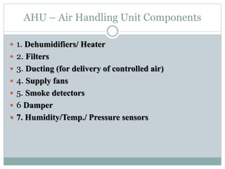 AHU – Air Handling Unit Components
 1. Dehumidifiers/ Heater
 2. Filters
 3. Ducting (for delivery of controlled air)
 4. Supply fans
 5. Smoke detectors
 6 Damper
 7. Humidity/Temp./ Pressure sensors
 