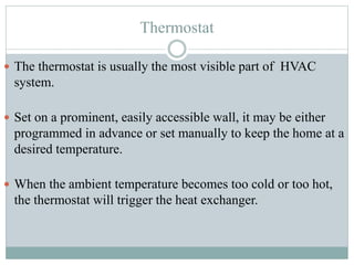 Thermostat
 The thermostat is usually the most visible part of HVAC
system.
 Set on a prominent, easily accessible wall, it may be either
programmed in advance or set manually to keep the home at a
desired temperature.
 When the ambient temperature becomes too cold or too hot,
the thermostat will trigger the heat exchanger.
 