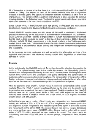All of these data in general show that there is a continuing positive trend for the HVAC-R
market in Turkey. The exports at most of the above products have had a significant
increase in the last years. The Split Air Conditioner domestic market has a lot of room for
improvement. The central system equipment manufacture is also expected to continue
growing steadily in the following years. The building sector has already shown promising
signs of an increase in the need for air-conditioners in 2005.

Since Turkish HVAC-R manufacturers give high priority to innovation and new product
development, research and development activities are continuously conducted.

Turkish HVAC-R manufacturers are also aware of the need to continue to implement
procedures necessary for the acquisition of standardization certificates of ISO Standards,
CE or Eurovent-Cecomaf. Recently a large number of Turkish manufacturers have affixed
the CE Mark to their products for export to the EU. At the beginning of 2003, it became
obligatory to fulfill CE Mark requirements in order to sell products in the Turkish domestic
market. At the same time, Turkish HVAC-R manufacturers follow international and national
developments in environmental issues closely and comply with environmental legislation
and regulations.

As to consumer services, end-users are well served by the after-sales services of the
appliance manufacturers. The HVAC-R industry follows strict legislation on after-sales
services in Turkey.


Exports

In the last decade, the HVAC-R sector of Turkey has turned its attention to exporting its
products. The high-technology used in the production process, the high priority given to
research and development activities by Turkish HVAC manufacturers, the rising number of
Turkish firms which have ISO Certificates and quality standards, the consideration of
customer preferences during the designing phase, the consideration of the priorities of the
foreign end-users, improved marketing techniques used and well-established after sales
services are the reasons for the continuous growth in exports in recent years.

After the economic crisis of 2001, Turkish HVAC-R producers concentrated on the export
markets. Thus, the HVAC-R industry was less affected by the crisis and the growth trend
in production and exports of the sector has continued. Turkish exports of the HVAC-R
industry have had an upward trend. While in 2003 and 2004, exports of the HVAC-R
industry were valued at US$630 million and US$1 billion, in 2005 exports exceeded
US$1.6 billion, with 64% growth.

In 2005 the largest export product of the industry was refrigerators and freezers (US$913
million) with a share of 56%. In 2004 about 63.3 % of refrigerators and freezers production
was exported. Turkish refrigerators and freezers export ranks eighth in the world exports
and ranks fourth in the EU in 2004. The second largest was stoves, ranges, barbecues
and braziers with an export value of US$285 million. Central heating boilers with an export
value of US$125 million emerged as new products for export. The others were air
conditioning machines (7%) and parts of vacuum pumps, compressors, fans, blowers
(3%).




                       © İGEME – Export Promotion Center of Turkey, 2006
 