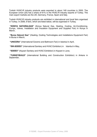 Turkish HVAC-R industry products were exported to about 149 countries in 2005. The
European Union (25) has a share of 61% in the HVAC-R industry exports of Turkey. The
main export markets are the UK, Germany, France, Spain and Italy.

Turkish HVAC-R industry products are exhibited in international and local fairs organised
in Turkey. In 2006, 6 fairs, which are listed below, will be organised in Turkey.

“KONYA NATURALGAS” (Konya Natural Gas, Heating, Cooling, Air-Conditioning,
Pumps, Valves, Installation and Insulation Equipment and Supplies Fair) in Konya in
March,

 “Bursa Natural Gas” (Heating, Cooling Technologies and Installations Equipment Fair)
in Bursa in March,

“UNICERA” (International Ceramic and Bathroom Fair) in Istanbul in April,

“ISK-SODEX” (International Sanitary and HVAC Exhibition) in         Istanbul in May,

“SODEX” (Kayseri Sanitary and HVAC Exhibition) in Kayseri in June,

“TURKEYBUILD” (International Building and Construction Exhibition) in Ankara in
September,




                      © İGEME – Export Promotion Center of Turkey, 2006
 