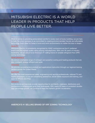 Mitsubishi Electric is a world 
leader in products that help 
people live better. 
When it comes to providing personalized comfort in every room of every building, we are here 
to help. No other company is as committed to creating environmentally friendly and affordable 
technology that’s ideal for today’s home and work environments no matter the size or shape. 
Quality 
Mitsubishi Electric is consistently recognized by HVAC contractors as the #1 preferred 
brand with the highest quality rating among manufacturers. With over 30 years of industry 
leadership, we are proud to be America’s #1 selling brand of variable refrigerant flow (VRF) 
zoning technology. 
Performance 
We deliver a complete range of compact and powerful cooling and heating products that are 
also intelligent, energy-efficient and quiet. 
Training 
We provide comprehensive product and applications instruction through our regional training 
centers across the United States. 
Support 
We offer the most experienced sales, engineering and service professionals, national TV and 
digital campaigns, co-op and advertising assistance, social media exposure and training, and 
apps for iPhone and iPad. 
Growth 
Our products and services provide opportunities for architects, engineers, distributors and 
contractors to enhance and grow their businesses. With nearly 20 years of consistent double-digit 
percentage growth, we continue to lead the market’s growth acceleration. 
America’s #1 selling brand of VRF ZONING technology 
 