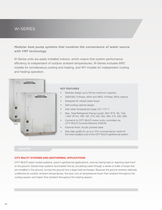 24 
W–SERIES 
Modular heat pump systems that combine the convenience of water source 
with VRF technology 
W-Series units are easily installed indoors, which means that system performance 
efficiency is independent of outdoor ambient temperatures. W-Series includes WR2 
models for simultaneous cooling and heating, and WY models for independent cooling 
and heating operation. 
Key Features 
• Modular design up to 30-ton maximum capacity 
• 208/230V, 3-Phase, 60Hz and 460V, 3-Phase, 60Hz options 
• Designed for closed water loops 
• Self-cooling cabinet design 
• Inlet water temperature range: 23°-113° F 
• Max. Total Refrigerant Piping Length: 984' (P72, 96, 120), 
1,640' (P144, 168, 192, 216, 240, 264, 288, 312, 336, 360) 
• Connects to CITY MULTI indoor units; controlled via 
CITY MULTI Controls Network (CMCN) 
• External finish: Acrylic-painted steel 
• May help qualify for up to a 10% commercial tax credit for 
the total installed cost of the CITY MULTI geothermal system 
WR2 
WY 
benefits 
CITY MULTI® Systems and geothermal applications 
CITY MULTI water cooled systems, used in geothermal applications, work by taking heat or rejecting heat from/ 
to the ground. Closed loop systems accomplish this by circulating water through a series of wells or loops that 
are installed in the ground, turning the ground into a large heat exchanger. Because the ground remains relatively 
unaffected by outdoor ambient temperatures, the loop runs at temperatures lower than ambient throughout the 
cooling season and higher than ambient throughout the heating season. 
 