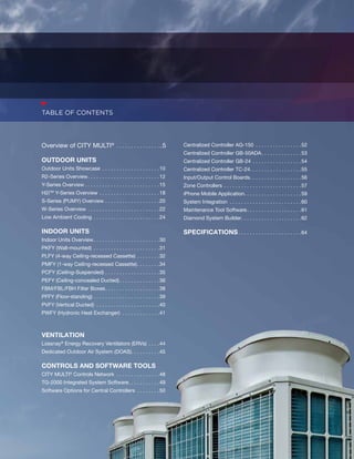 Overview of CITY MULTI® . ..5 
OUTDOOR UNITS 
Outdoor Units Showcase . 10 
R2-Series Overview. . 12 
Y-Series Overview . . . . . . . . . . . . . . . . . . . . . . . . . .15 
H2iTM Y-Series Overview. . 18 
S-Series (PUMY) Overview. . 20 
W-Series Overview. . 22 
Low Ambient Cooling. . 24 
INDOOR UNITS 
Indoor Units Overview. . . . . . . . . . . . . . . . . . . . . . .30 
PKFY (Wall-mounted) . 31 
PLFY (4-way Ceiling-recessed Cassette). . 32 
PMFY (1-way Ceiling-recessed Cassette). . . . . . . .34 
PCFY (Ceiling-Suspended). . 35 
PEFY (Ceiling-concealed Ducted) . . . . . . . . . . . . . .36 
FBM/FBL/FBH Filter Boxes. . . . . . . . . . . . . . . . . . .38 
PFFY (Floor-standing). . 39 
PVFY (Vertical Ducted) . 40 
PWFY (Hydronic Heat Exchanger) . 41 
VENTILATION 
Lossnay® Energy Recovery Ventilators (ERVs) . 44 
Dedicated Outdoor Air System (DOAS). . . . . . . . . .45 
CONTROLS AND SOFTWARE TOOLS 
CITY MULTI® Controls Network . 48 
TG-2000 Integrated System Software. . . . . . . . . . .49 
Software Options for Central Controllers . 50 
Centralized Controller AG-150 . 52 
Centralized Controller GB-50ADA. . . . . . . . . . . . . .53 
Centralized Controller GB-24 . 54 
Centralized Controller TC-24. . . . . . . . . . . . . . . . . .55 
Input/Output Control Boards. . . . . . . . . . . . . . . . . .56 
Zone Controllers. . 57 
iPhone Mobile Application. . . . . . . . . . . . . . . . . . . . 59 
System Integration . 60 
Maintenance Tool Software. . . . . . . . . . . . . . . . . . .61 
Diamond System Builder. . 62 
Specifications. . . . . . . . . . . . . . . . . . . . . .64 
table of contents 
 