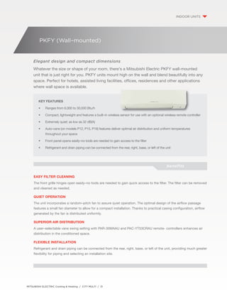 PKFY (Wall–mounted) 
Elegant design and compact dimensions 
Whatever the size or shape of your room, there's a Mitsubishi Electric PKFY wall-mounted 
unit that is just right for you. PKFY units mount high on the wall and blend beautifully into any 
space. Perfect for hotels, assisted living facilities, offices, residences and other applications 
where wall space is available. 
Key Features 
• Ranges from 6,000 to 30,000 Btu/h 
• Compact, lightweight and features a built–in wireless sensor for use with an optional wireless remote controller 
• Extremely quiet: as low as 32 dB(A) 
• Auto-vane (on models P12, P15, P18) features deliver optimal air distribution and uniform temperatures 
throughout your space 
• Front panel opens easily–no tools are needed to gain access to the filter 
• Refrigerant and drain piping can be connected from the rear, right, base, or left of the unit 
MITSUBISHI ELECTRIC Cooling & Heating / CITY MULTI / 31 
indoor units 
benefits 
easy filter cleaning 
The front grille hinges open easily–no tools are needed to gain quick access to the filter. The filter can be removed 
and cleaned as needed. 
Quiet Operation 
The unit incorporates a random–pitch fan to assure quiet operation. The optimal design of the airflow passage 
features a small fan diameter to allow for a compact installation. Thanks to practical casing configuration, airflow 
generated by the fan is distributed uniformly. 
Superior Air Distribution 
A user–selectable vane swing setting with PAR-30MAAU and PAC-YT53CRAU remote- controllers enhances air 
distribution in the conditioned space. 
Flexible Installation 
Refrigerant and drain piping can be connected from the rear, right, base, or left of the unit, providing much greater 
flexibility for piping and selecting an installation site. 
 