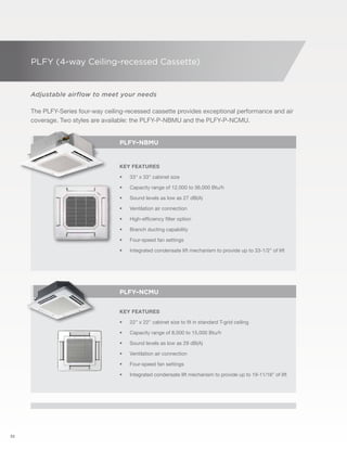 32 
PLFY (4-way Ceiling-recessed Cassette) 
Adjustable airflow to meet your needs 
The PLFY-Series four-way ceiling-recessed cassette provides exceptional performance and air 
coverage. Two styles are available: the PLFY-P-NBMU and the PLFY-P-NCMU. 
PLFY–NBMU 
Key Features 
• 33" x 33" cabinet size 
• Capacity range of 12,000 to 36,000 Btu/h 
• Sound levels as low as 27 dB(A) 
• Ventilation air connection 
• High-efficiency filter option 
• Branch ducting capability 
• Four-speed fan settings 
• Integrated condensate lift mechanism to provide up to 33-1/2" of lift 
PLFY–Ncmu 
Key Features 
• 22" x 22" cabinet size to fit in standard T-grid ceiling 
• Capacity range of 8,000 to 15,000 Btu/h 
• Sound levels as low as 29 dB(A) 
• Ventilation air connection 
• Four-speed fan settings 
• Integrated condensate lift mechanism to provide up to 19-11/16" of lift 
 