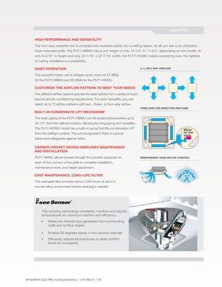 High performance and versatility 
The four–way cassette unit is compact and recesses easily into a ceiling space, so all you see is an attractive 
flush–mounted grille. The PLFY–NBMU has a unit height of only 10-1/4" or 11-3/4", depending on the model. At 
only 8-3/16" in height and only 22-7/16" x 22-7/16" width, the PLFY–NCMU makes accessing even the tightest 
of ceiling installations a possibility. 
Quiet operation 
This powerful indoor unit is whisper–quiet, down to 27 dB(A) 
for the PLFY–NBMU and 29 dB(A) for the PLFY–NCMU. 
Customize the airflow pattern to meet your needs 
The different airflow options provide the best solution for a variety of room 
layouts and air–conditioning requirements. For extra versatility, you can 
select up to 72 airflow patterns with two–, three–, or four–way airflow. 
Built–in condensate lift mechanism 
The drain piping of the PLFY–NBMU can be positioned anywhere up to 
33-1/2" from the ceiling’s surface, allowing for long piping and versatility. 
The PLFY–NCMU model has a built–in pump that lifts condensation 20" 
from the ceiling’s surface. The unit recognizes if there is a pump 
failure and safeguards against leaks. 
Corner–pocket design simplifies maintenance 
and installation 
PLFY–NBMU allows access through the pockets equipped on 
each of four corners of the grille to complete installation, 
maintenance work, and height adjustment. 
Easy maintenance, long–life filter 
The washable filter provides about 2,500 hours of use in a 
normal office environment before cleaning is needed. 
This amazing technology constantly monitors and adjusts 
temperatures for maximum comfort and efficiency. 
• Measures infrared rays generated from surrounding 
walls and surface angles 
• Rotates 90 degrees slowly in five second intervals 
• Efficiently adjusts temperatures to ideal comfort 
levels for occupants 
MITSUBISHI ELECTRIC Cooling & Heating / CITY MULTI / 33 
benefits 
4, 3, or 2 way airflow 
Fixed airflow direction per vane 
independent vane motor control 
™ 
 
