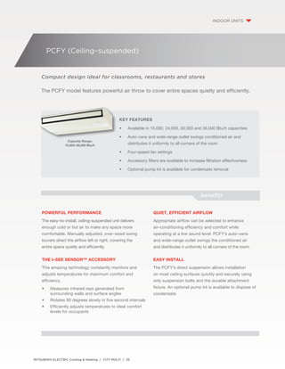 PCFY (Ceiling–suspended) 
Compact design ideal for classrooms, restaurants and stores 
The PCFY model features powerful air throw to cover entire spaces quietly and efficiently. 
Key Features 
• Available in 15,000, 24,000, 30,000 and 36,000 Btu/h capacities 
• Auto-vane and wide-range outlet swings conditioned air and 
distributes it uniformly to all corners of the room 
• Four-speed fan settings 
• Accessory filters are available to increase filtration effectiveness 
• Optional pump kit is available for condensate removal 
MITSUBISHI ELECTRIC Cooling & Heating / CITY MULTI / 35 
indoor units 
Capacity Range: 
15,000–36,000 Btu/h 
Powerful Performance 
The easy–to–install, ceiling–suspended unit delivers 
enough cold or hot air to make any space more 
comfortable. Manually adjusted, over–sized swing 
louvers direct the airflow left or right, covering the 
entire space quietly and efficiently. 
The i–see Sensor™ Accessory 
This amazing technology constantly monitors and 
adjusts temperatures for maximum comfort and 
efficiency. 
• Measures infrared rays generated from 
surrounding walls and surface angles 
• Rotates 90 degrees slowly in five second intervals 
• Efficiently adjusts temperatures to ideal comfort 
levels for occupants 
benefits 
Quiet, EFFICIENT airflow 
Appropriate airflow can be selected to enhance 
air–conditioning efficiency and comfort while 
operating at a low sound level. PCFY’s auto–vane 
and wide–range outlet swings the conditioned air 
and distributes it uniformly to all corners of the room. 
Easy install 
The PCFY’s direct suspension allows installation 
on most ceiling surfaces quickly and securely using 
only suspension bolts and the durable attachment 
fixture. An optional pump kit is available to dispose of 
condensate. 
 