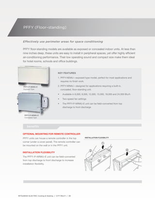 PFFY (Floor–standing) 
Effectively use perimeter areas for space conditioning 
PFFY floor-standing models are available as exposed or concealed indoor units. At less than 
nine inches deep, these units are easy to install in peripheral spaces, yet offer highly efficient 
air-conditioning performance. Their low operating sound and compact size make them ideal 
for hotel rooms, schools and office buildings. 
PFFY–P-NEMU-E 
Exposed Type 
PFFY–P-NRMU-E 
Concealed Type 
Key Features 
1. PFFY-NEMU—exposed-type model, perfect for most applications and 
requires no finish work. 
2. PFFY-NRMU—designed for applications requiring a built-in, 
concealed, floor-standing unit. 
• Available in 6,000, 8,000, 12,000, 15,000, 18,000 and 24,000 Btu/h 
• Two-speed fan settings 
• The PFFY-P-NRMU-E unit can be field–converted from top 
discharge to front discharge 
benefits 
Optional mounting for remote controller 
PFFY units can house a remote controller in the top 
corner (under a cover panel). The remote controller can 
be mounted on the wall or in the PFFY unit. 
Installation flexibility 
The PFFY–P–NRMU–E unit can be field–converted 
from top discharge to front discharge to increase 
installation flexibility. 
MITSUBISHI ELECTRIC Cooling & Heating / CITY MULTI / 39 
Installation flexibility 
 