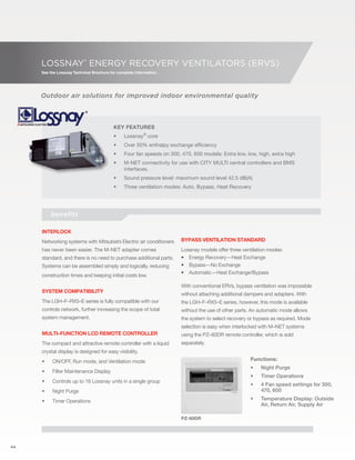 44 
LOSSNAY® ENERGY RECOVERY VENTILATORS (ERVs) 
See the Lossnay Technical Brochure for complete information. 
Outdoor air solutions for improved indoor environmental quality 
Key Features 
• Lossnay® core 
• Over 50% enthalpy exchange efficiency 
• Four fan speeds on 300, 470, 600 models: Extra low, low, high, extra high 
• M-NET connectivity for use with CITY MULTI central controllers and BMS 
interfaces. 
• Sound pressure level: maximum sound level 42.5 dB(A) 
• Three ventilation modes: Auto, Bypass, Heat Recovery 
Interlock 
Networking systems with Mitsubishi Electric air conditioners 
has never been easier. The M-NET adapter comes 
standard, and there is no need to purchase additional parts. 
Systems can be assembled simply and logically, reducing 
construction times and keeping initial costs low. 
System compatibility 
The LGH–F–RX5–E series is fully compatible with our 
controls network, further increasing the scope of total 
system management. 
Multi–function LCD remote controller 
The compact and attractive remote controller with a liquid 
crystal display is designed for easy visibility. 
• ON/OFF, Run mode, and Ventilation mode 
• Filter Maintenance Display 
• Controls up to 16 Lossnay units in a single group 
• Night Purge 
• Timer Operations 
Bypass ventilation standard 
Lossnay models offer three ventilation modes: 
• Energy Recovery—Heat Exchange 
• Bypass—No Exchange 
• Automatic—Heat Exchange/Bypass 
With conventional ERVs, bypass ventilation was impossible 
without attaching additional dampers and adapters. With 
the LGH–F–RX5–E series, however, this mode is available 
without the use of other parts. An automatic mode allows 
the system to select recovery or bypass as required. Mode 
selection is easy when interlocked with M–NET systems 
using the PZ–60DR remote controller, which is sold 
separately. 
benefits 
Functions: 
• Night Purge 
• Timer Operations 
• 4 Fan speed settings for 300, 
470, 600 
• Temperature Display: Outside 
Air, Return Air, Supply Air 
PZ-60DR 
 