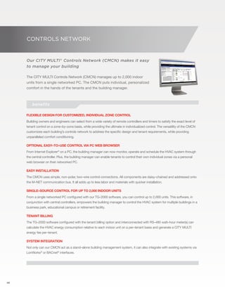 48 
CONTROLS NETWORK 
Our CITY MULTI® Controls Network (CMCN) makes it easy 
to manage your building 
The CITY MULTI Controls Network (CMCN) manages up to 2,000 indoor 
units from a single networked PC. The CMCN puts individual, personalized 
comfort in the hands of the tenants and the building manager. 
benefits 
Flexible design for customized, individual zone control 
Building owners and engineers can select from a wide variety of remote controllers and timers to satisfy the exact level of 
tenant control on a zone–by–zone basis, while providing the ultimate in individualized control. The versatility of the CMCN 
customizes each building’s controls network to address the specific design and tenant requirements, while providing 
unparalleled comfort conditioning. 
Optional easy–to–use control via PC web browser 
From Internet Explorer® on a PC, the building manager can now monitor, operate and schedule the HVAC system through 
the central controller. Plus, the building manager can enable tenants to control their own individual zones via a personal 
web browser on their networked PC. 
Easy installation 
The CMCN uses simple, non–polar, two–wire control connections. All components are daisy–chained and addressed onto 
the M–NET communication bus. It all adds up to less labor and materials with quicker installation. 
Single–source control for up to 2,000 indoor units 
From a single networked PC configured with our TG–2000 software, you can control up to 2,000 units. This software, in 
conjunction with central controllers, empowers the building manager to control the HVAC system for multiple buildings in a 
business park, educational campus or retirement facility. 
Tenant billing 
The TG–2000 software configured with the tenant billing option and interconnected with RS–485 watt–hour meter(s) can 
calculate the HVAC energy consumption relative to each indoor unit on a per–tenant basis and generate a CITY MULTI 
energy fee per–tenant. 
System integration 
Not only can our CMCN act as a stand–alone building management system, it can also integrate with existing systems via 
LonWorks® or BACnet® interfaces. 
 