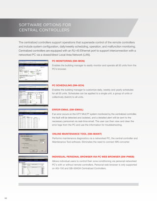 50 
SOFTWARE OPTIONS FOR 
CENTRAL CONTROLLERS 
The centralized controllers support operations that supersede control of the remote controllers 
and include system configuration, daily/weekly scheduling, operation, and malfunction monitoring. 
Centralized controllers are equipped with an RJ–45 Ethernet port to support interconnection with a 
networked PC via a closed/direct Local Area Network (LAN). 
81 °F 
79 °F 
79 °F 
82 °F 
PC monitoring (SW–Mon) 
Enables the building manager to easily monitor and operate all 50 units from the 
PC’s browser. 
PC scheduling (SW–Sch) 
Enables the building manager to customize daily, weekly and yearly schedules 
for all 50 units. Schedules can be applied to a single unit, a group of units or 
collectively (batch) to all units. 
Error email (SW–Email) 
If an error occurs on the CITY MULTI® system monitored by the centralized controller, 
the fault will be detected and isolated, and a detailed alert will be sent to the 
necessary personnel via real–time email. The user can then view and clear the 
error logs from the PC and use the information for troubleshooting. 
Online maintenance tool (SW–Maint) 
Performs maintenance diagnostics via a networked PC, the central controller and 
Maintenance Tool software. Eliminates the need to connect MN converter. 
Individual personal browser via PC web browser (SW–Pweb) 
Allows individual users to control their zone conditioning via personal networked 
PC's with or without remote controllers. Personal web browser is only supported 
on AG–150 and GB–50ADA Centralized Controllers. 
 