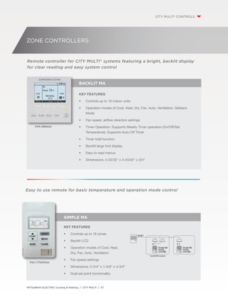 ZONE CONTROLLERS 
Remote controller for CITY MULTI® systems featuring a bright, backlit display 
for clear reading and easy system control 
Key Features 
• Controls up to 16 indoor units 
• Operation modes of Cool, Heat, Dry, Fan, Auto, Ventilation, Setback 
Mode 
• Fan speed, airflow direction settings 
• Timer Operation: Supports Weekly Timer operation (On/Off/Set 
Temperature). Supports Auto-Off Timer 
• Timer hold function 
• Backlit large font display 
• Easy to read menus 
• Dimensions: 4-23/32” x 4-23/32” x 3/4” 
Easy to use remote for basic temperature and operation mode control 
MITSUBISHI ELECTRIC Cooling & Heating / CITY MULTI / 57 
CITY MULTI® CONTROLS 
BACKLIT MA 
PAR-30MAAU 
Simple MA 
Key Features 
• Controls up to 16 zones 
• Backlit LCD 
• Operation modes of Cool, Heat, 
Dry, Fan, Auto, Ventilation 
• Fan speed settings 
• Dimensions: 2-3/4” x 1-5/8” x 4-3/4” 
• Dual set point functionality 
PAC-YT53CRAU 
 