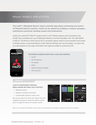 iPhone® Mobile Application 
The meZO™ (Mitsubishi Electric Zone) controller App allows monitoring and control 
of Mitsubishi Electric systems. meZO can be utilized by building or campus managers, 
maintenance personnel, building owners and homeowners. 
meZO can control CITY MULTI® systems and M- and P-Series systems units connected to the 
M–NET and controlled from one of Mitsubishi Electric’s Central Controllers, AG–150, GB–50ADA, 
or GB–24. The iPhone or iPod Touch’s Wi–Fi connection allows meZO to communicate to the central 
controller across a Local Area Network (LAN). Network settings may vary by location, so check with 
your administrator for any login information that might be needed to access the LAN. 
Features of indoor units that meZo can control: 
•• On/Off 
•• Set Temperature 
•• Fan Speed 
•• Mode 
•• Space Temperature Display 
•• Vane Direction 
benefits 
meZO is configured through 
menu–driven settings that support: 
•• Multiple locations 
•• Multiple controllers per location 
•• Customizable names for indoor units 
Set up may need to be done with support from the 
installing contractor to create the network access 
point or assign the indoor unit location names 
Note: You must press the 'Refresh' button when you are viewing the Controllers to update the indoor unit's settings. 
MITSUBISHI ELECTRIC Cooling & Heating / CITY MULTI / 59 
 