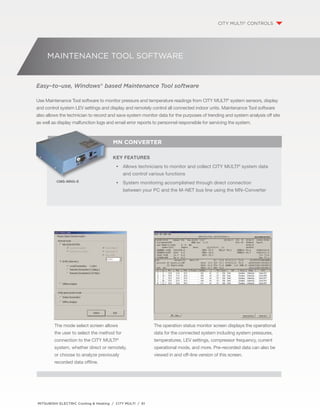 MAINTENANCE TOOL SOFTWARE 
MN Converter 
Key Features 
•• Allows technicians to monitor and collect CITY MILTU® system data 
and control various functions 
•• System monitoring accomplished through direct connection 
between your PC and the M–NET bus line using the MN–Converter 
CMS–MNG–E 
MITSUBISHI ELECTRIC Cooling & Heating / CITY MULTI / 61 
The operation status monitor screen displays the operational 
data for the connected system including system pressures, 
temperatures, LEV settings, compressor frequency, current 
operational mode, and more. Pre–recorded data can also be 
viewed in and off–line version of this screen. 
The mode select screen allows 
the user to select the method for 
connection to the CITY MULTI® 
system, whether direct or remotely, 
or choose to analyze previously 
recorded data offline. 
CITY MULTI® CONTROLS 
Easy–to–use, Windows® based Maintenance Tool software 
Use Maintenance Tool software to monitor pressure and temperature readings from CITY MULTI® system sensors, display 
and control system LEV settings and display and remotely control all connected indoor units. Maintenance Tool software 
also allows the technician to record and save system monitor data for the purposes of trending and system analysis off site 
as well as display malfunction logs and email error reports to personnel responsible for servicing the system. 
 