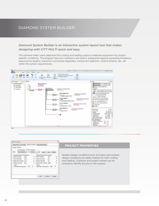 62 
DIAMOND SYSTEM BUILDER 
Diamond System Builder is an interactive system layout tool that makes 
designing with CITY MULTI quick and easy. 
The software helps users determine the cooling and heating output of selected equipment for project-specific 
conditions. The program has error indicators and built-in safeguards against exceeding limitations, 
assuring line lengths, maximum connected capacities, component selection, control scheme, etc. are 
within the system requirements. 
PROJECT PROPERTIES 
System design conditions such as indoor and outdoor 
design conditions are easily entered for both cooling 
and heating. Customer and project names can be 
entered to identify the job on the outputs. 
 