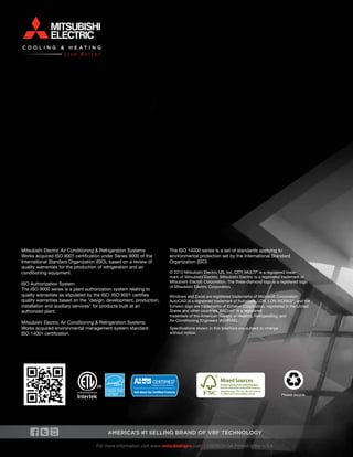 96 
Please recycle. 
Mitsubishi Electric Air Conditioning & Refrigeration Systems 
Works acquired ISO 9001 certification under Series 9000 of the 
International Standard Organization (ISO), based on a review of 
quality warranties for the production of refrigeration and air 
conditioning equipment. 
ISO Authorization System 
The ISO 9000 series is a plant authorization system relating to 
quality warranties as stipulated by the ISO. ISO 9001 certifies 
quality warranties based on the "design, development, production, 
installation and auxiliary services" for products built at an 
authorized plant. 
Mitsubishi Electric Air Conditioning & Refrigeration Systems 
Works acquired environmental management system standard 
ISO 14001 certification. 
The ISO 14000 series is a set of standards applying to 
environmental protection set by the International Standard 
Organization (ISO). 
© 2013 Mitsubishi Electric US, Inc. CITY MULTI® is a registered trade-mark 
of Mitsubishi Electric. Mitsubishi Electric is a registered trademark of 
Mitsubishi Electric Corporation. The three-diamond logo is a registered logo 
of Mitsubishi Electric Corporation. 
Windows and Excel are registered trademarks of Microsoft Corporation. 
AutoCAD is a registered trademark of Autodesk. LON, LON WORKS®, and the 
Echelon logo are trademarks of Echelon Corporation, registered in the United 
States and other countries. BACnet® is a registered 
trademark of the American Society of Heating, Refrigerating, and 
Air-Conditioning Engineers (ASHRAE). 
Specifications shown in this brochure are subject to change 
without notice. 
America’s #1 Selling Brand of VRF TECHNOLOGY 
For more information visit www.mitsubishipro.com I CMTECH OA Printed in the U.S.A 
