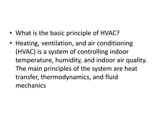 • What is the basic principle of HVAC?
• Heating, ventilation, and air conditioning
(HVAC) is a system of controlling indoor
temperature, humidity, and indoor air quality.
The main principles of the system are heat
transfer, thermodynamics, and fluid
mechanics
 
