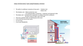 MINI SYSTEM/SPLIT AIR CONDITIONING SYSTEM
• The split air conditioner comprises of two parts : - Outdoor Unit
-Indoor Unit
• The Outdoor unit : -fitted outside the room
-its component like a compressor , condenser and expansion valve
• The Indoor unit : -Comprises the evaporator or cooling coil and the cooling fan
- You don’t have to make a slot in the wall
• They have aesthetic looks and add beauty to the room
• It can cool from one to two rooms
• It is not noisy
• It can reach 48,000 BTU
 