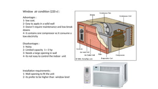 Window air condition (220 v) :
Advantages :
1- low cost.
2- Easy to apply in a solid wall
3- Doesn’t require maintenance and low break
downs
4- it contains one compressor so it consume a
low electricity
Disadvantages :
1- Noisy.
2- Limited capacity 1—3 hp
3- Needs a large opening in wall
4- its not easy to control the indoor unit
Installation requirements :
1- Wall opening to fit the unit
2- its prefer to be higher than window level
 