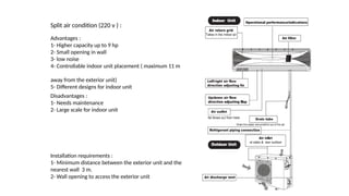 Split air condition (220 v ) :
Advantages :
1- Higher capacity up to 9 hp
2- Small opening in wall
3- low noise
4- Controllable indoor unit placement ( maximum 11 m
away from the exterior unit)
5- Different designs for indoor unit
Disadvantages :
1- Needs maintenance
2- Large scale for indoor unit
Installation requirements :
1- Minimum distance between the exterior unit and the
nearest wall 3 m.
2- Wall opening to access the exterior unit
 