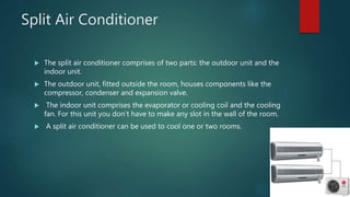 Split Air Conditioner
 The split air conditioner comprises of two parts: the outdoor unit and the
indoor unit.
 The outdoor unit, fitted outside the room, houses components like the
compressor, condenser and expansion valve.
 The indoor unit comprises the evaporator or cooling coil and the cooling
fan. For this unit you don’t have to make any slot in the wall of the room.
 A split air conditioner can be used to cool one or two rooms.
 