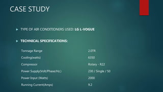 CASE STUDY
 TYPE OF AIR CONDITIONERS USED: LG L-VOGUE
 TECHNICAL SPECIFICATIONS:
Tonnage Range 2.0TR
Cooling(watts) 6350
Compressor Rotary - R22
Power Supply(Volt/Phase/Hz.) 230 / Single / 50
Power Input (Watts) 2000
Running Current(Amps) 9.2
 