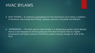 HVAC BYLAWS
 DUCT SYSTEM — A continuous passageway for the transmission of air which, in addition
to the ducts, may include duct fittings, dampers, plenums, and grilles and diffusers.
 REFRIGERANT — The fluid used for heat transfer in a refrigerating system, which absorbs
heat at a low temperature and low pressure of the fluid Ad rejects heat at a higher
temperature and higher pressure of the fluid, usually involving changes of, state of the
fluid.
 