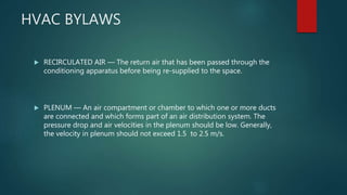 HVAC BYLAWS
 RECIRCULATED AIR — The return air that has been passed through the
conditioning apparatus before being re-supplied to the space.
 PLENUM — An air compartment or chamber to which one or more ducts
are connected and which forms part of an air distribution system. The
pressure drop and air velocities in the plenum should be low. Generally,
the velocity in plenum should not exceed 1.5 to 2.5 m/s.
 