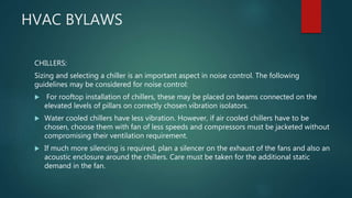 HVAC BYLAWS
CHILLERS:
Sizing and selecting a chiller is an important aspect in noise control. The following
guidelines may be considered for noise control:
 For rooftop installation of chillers, these may be placed on beams connected on the
elevated levels of pillars on correctly chosen vibration isolators.
 Water cooled chillers have less vibration. However, if air cooled chillers have to be
chosen, choose them with fan of less speeds and compressors must be jacketed without
compromising their ventilation requirement.
 If much more silencing is required, plan a silencer on the exhaust of the fans and also an
acoustic enclosure around the chillers. Care must be taken for the additional static
demand in the fan.
 