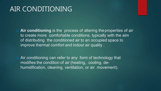 AIR CONDITIONING
 Air conditioning is the process of altering theproperties of air
to create more comfortable conditions, typically with the aim
of distributing the conditioned air to an occupied space to
improve thermal comfort and indoor air quality .
 Air conditioning can refer to any form of technology that
modifies the condition of air (heating, cooling, de-
humidification, cleaning, ventilation, or air movement).
 