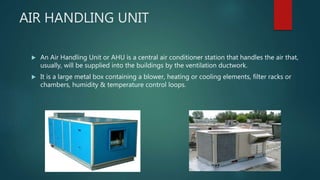 AIR HANDLING UNIT
 An Air Handling Unit or AHU is a central air conditioner station that handles the air that,
usually, will be supplied into the buildings by the ventilation ductwork.
 It is a large metal box containing a blower, heating or cooling elements, filter racks or
chambers, humidity & temperature control loops.
 
